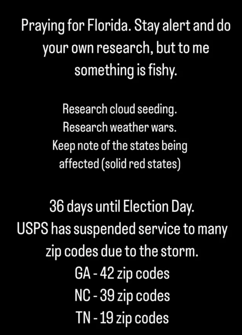 colorfulness - Praying for Florida. Stay alert and do your own research, but to me something is fishy. Research cloud seeding. Research weather wars. Keep note of the states being affected solid red states 36 days until Election Day. Usps has suspended se