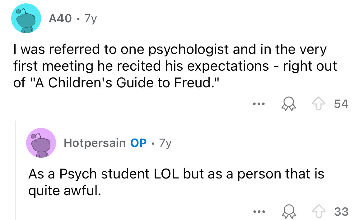 screenshot - A40.7y I was referred to one psychologist and in the very first meeting he recited his expectations right out of "A Children's Guide to Freud." ... Hotpersain Op. 7y As a Psych student Lol but as a person that is quite awful. ... 54 33