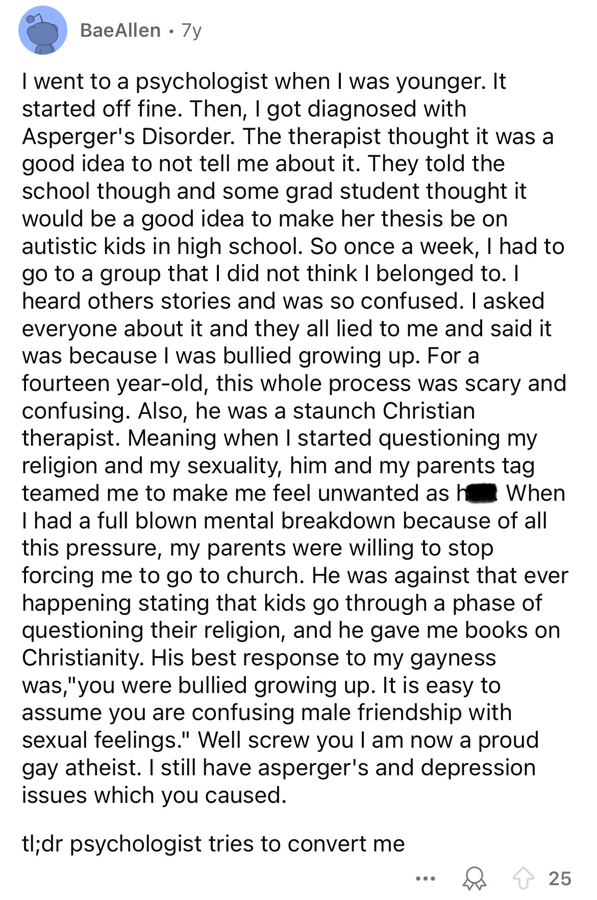 document - BaeAllen. 7y I went to a psychologist when I was younger. It started off fine. Then, I got diagnosed with Asperger's Disorder. The therapist thought it was a good idea to not tell me about it. They told the school though and some grad student t