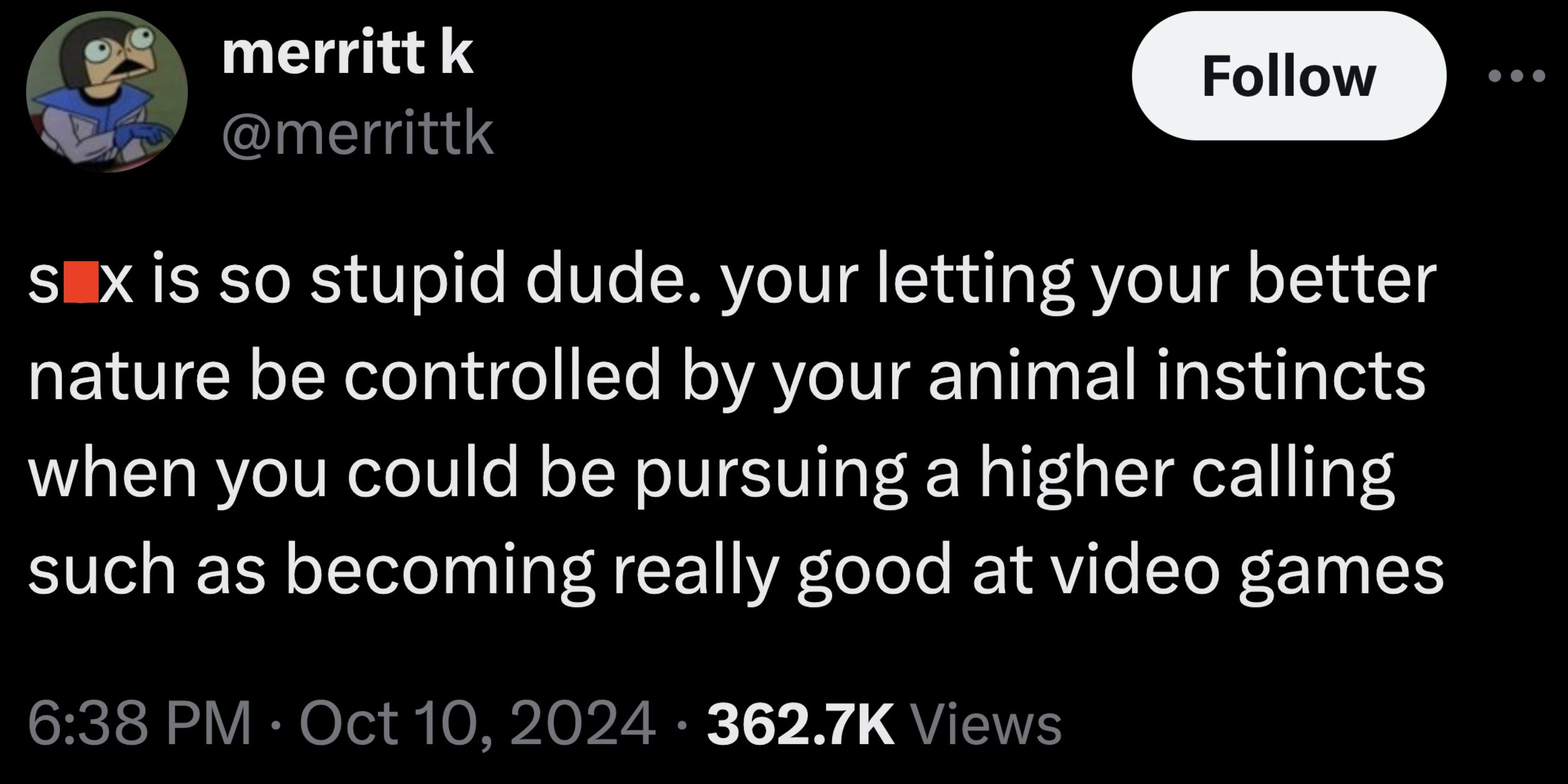 screenshot - merritt k Sex is so stupid dude. your letting your better nature be controlled by your animal instincts when you could be pursuing a higher calling such as becoming really good at video games Views