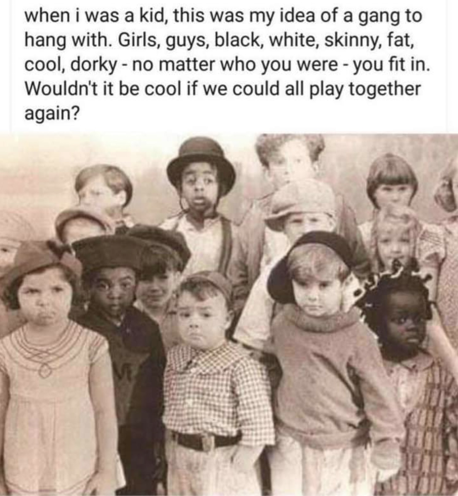 our gang little rascals - when i was a kid, this was my idea of a gang to hang with. Girls, guys, black, white, skinny, fat, cool, dorky no matter who you were you fit in. Wouldn't it be cool if we could all play together again?