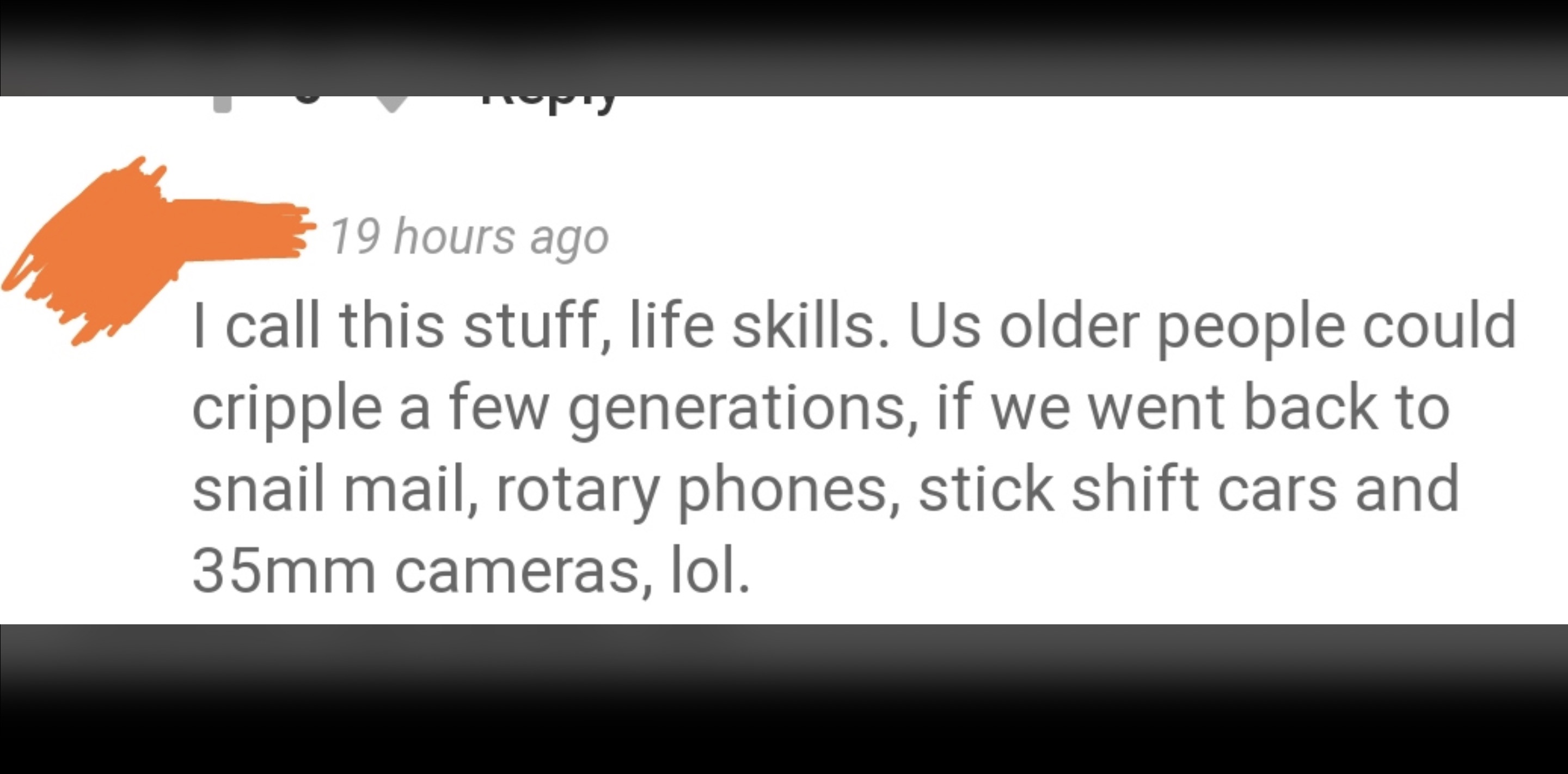 screenshot - 19 hours ago I call this stuff, life skills. Us older people could cripple a few generations, if we went back to snail mail, rotary phones, stick shift cars and 35mm cameras, lol.