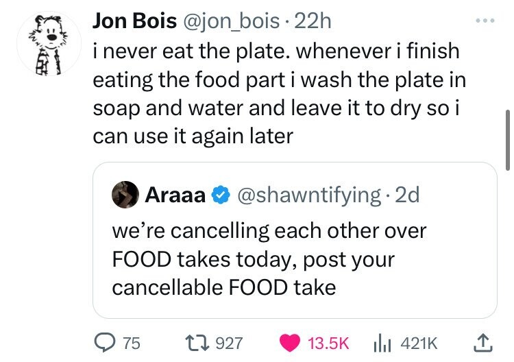 screenshot - Jon Bois . 22h i never eat the plate. whenever i finish eating the food part i wash the plate in soap and water and leave it to dry so i can use it again later Araaa . 2d we're cancelling each other over Food takes today, post your cancellabl