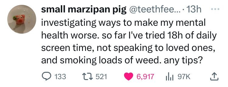 insect - small marzipan pig .... 13h investigating ways to make my mental health worse. so far I've tried 18h of daily screen time, not speaking to loved ones, and smoking loads of weed. any tips? 133 1521 6,