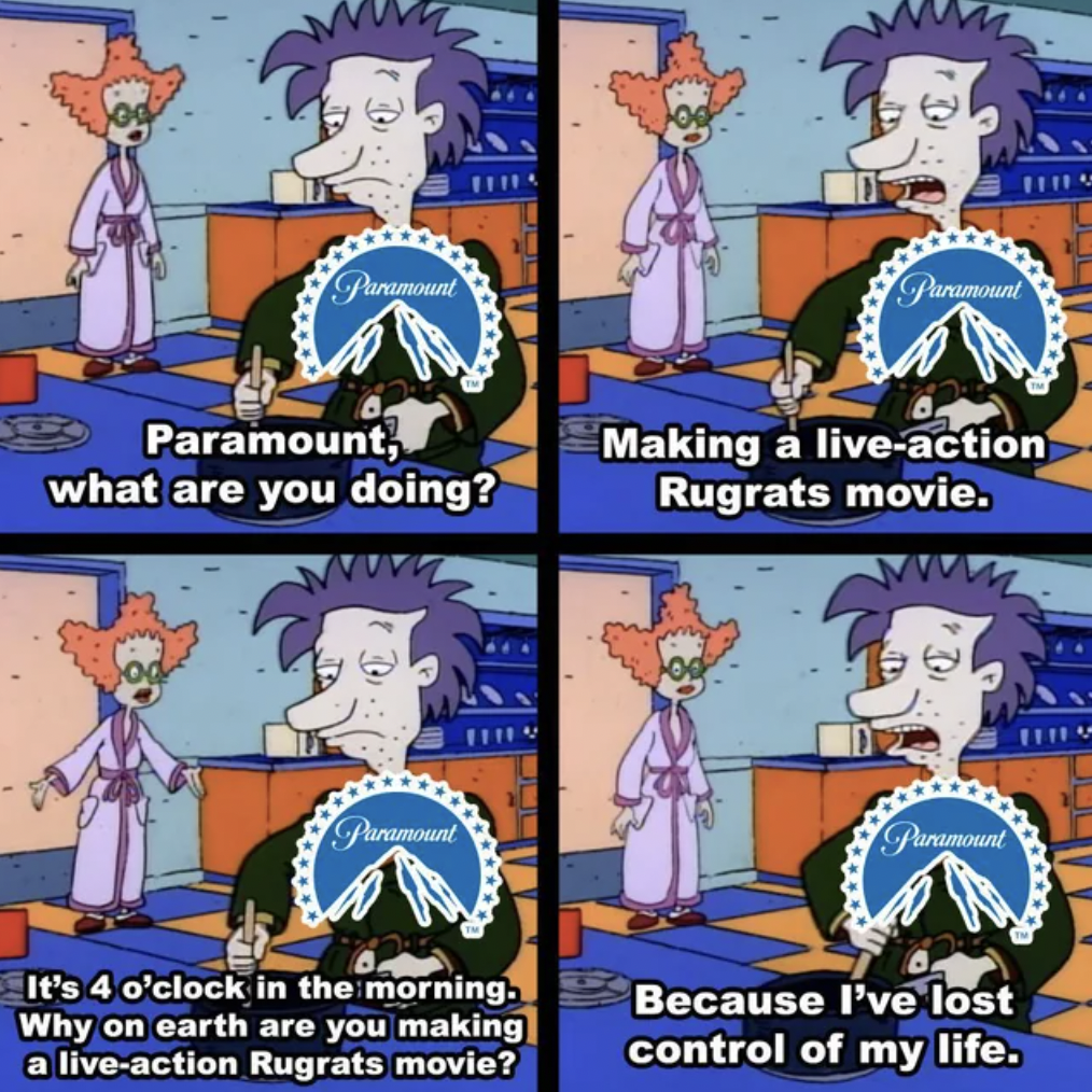 cartoon - Paramount Paramount Paramount, what are you doing? Making a liveaction Rugrats movie. Paramount Paramount It's 4 o'clock in the morning. Why on earth are you making a liveaction Rugrats movie? Because I've lost control of my life.