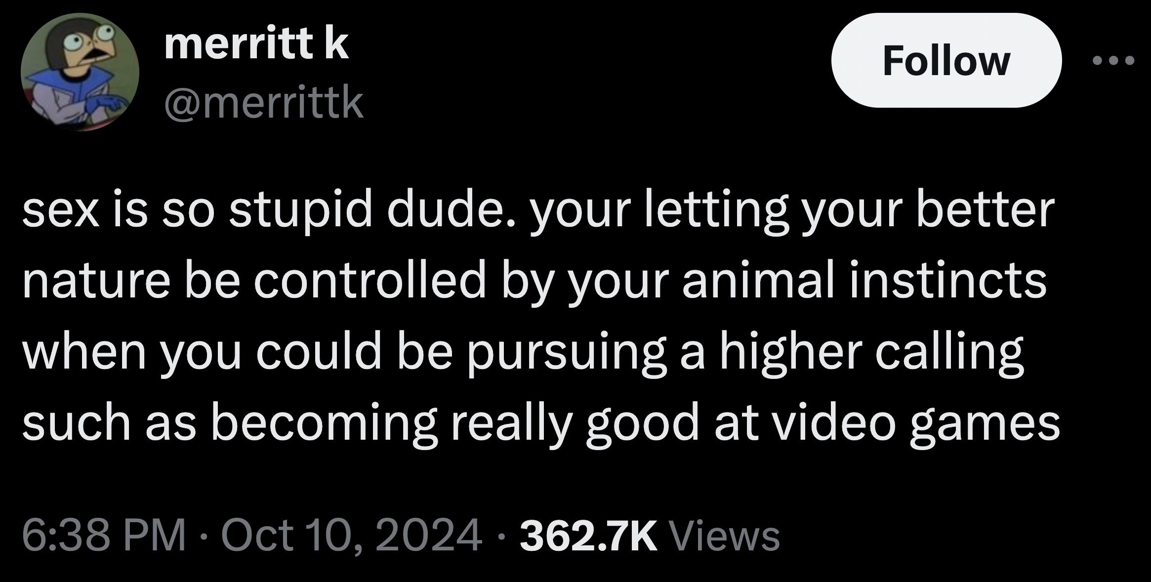 screenshot - merritt k D sex is so stupid dude. your letting your better nature be controlled by your animal instincts when you could be pursuing a higher calling such as becoming really good at video games Views