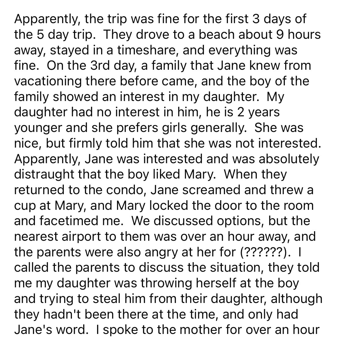 document - Apparently, the trip was fine for the first 3 days of the 5 day trip. They drove to a beach about 9 hours away, stayed in a time, and everything was fine. On the 3rd day, a family that Jane knew from vacationing there before came, and the boy o