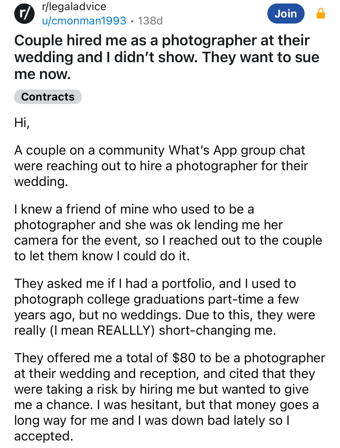 document - r rlegaladvice ucmonman1993.138d Join Couple hired me as a photographer at their wedding and I didn't show. They want to sue me now. Contracts Hi, A couple on a community What's App group chat were reaching out to hire a photographer for their 