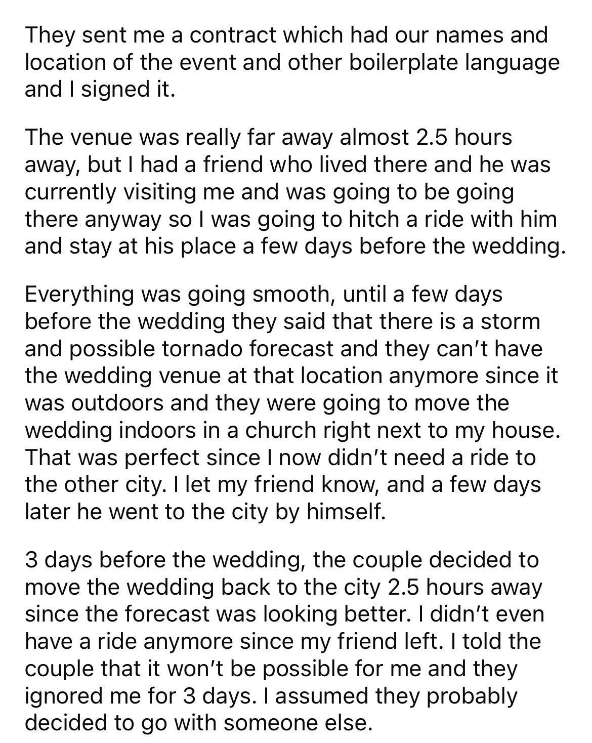 document - They sent me a contract which had our names and location of the event and other boilerplate language and I signed it. The venue was really far away almost 2.5 hours away, but I had a friend who lived there and he was currently visiting me and w