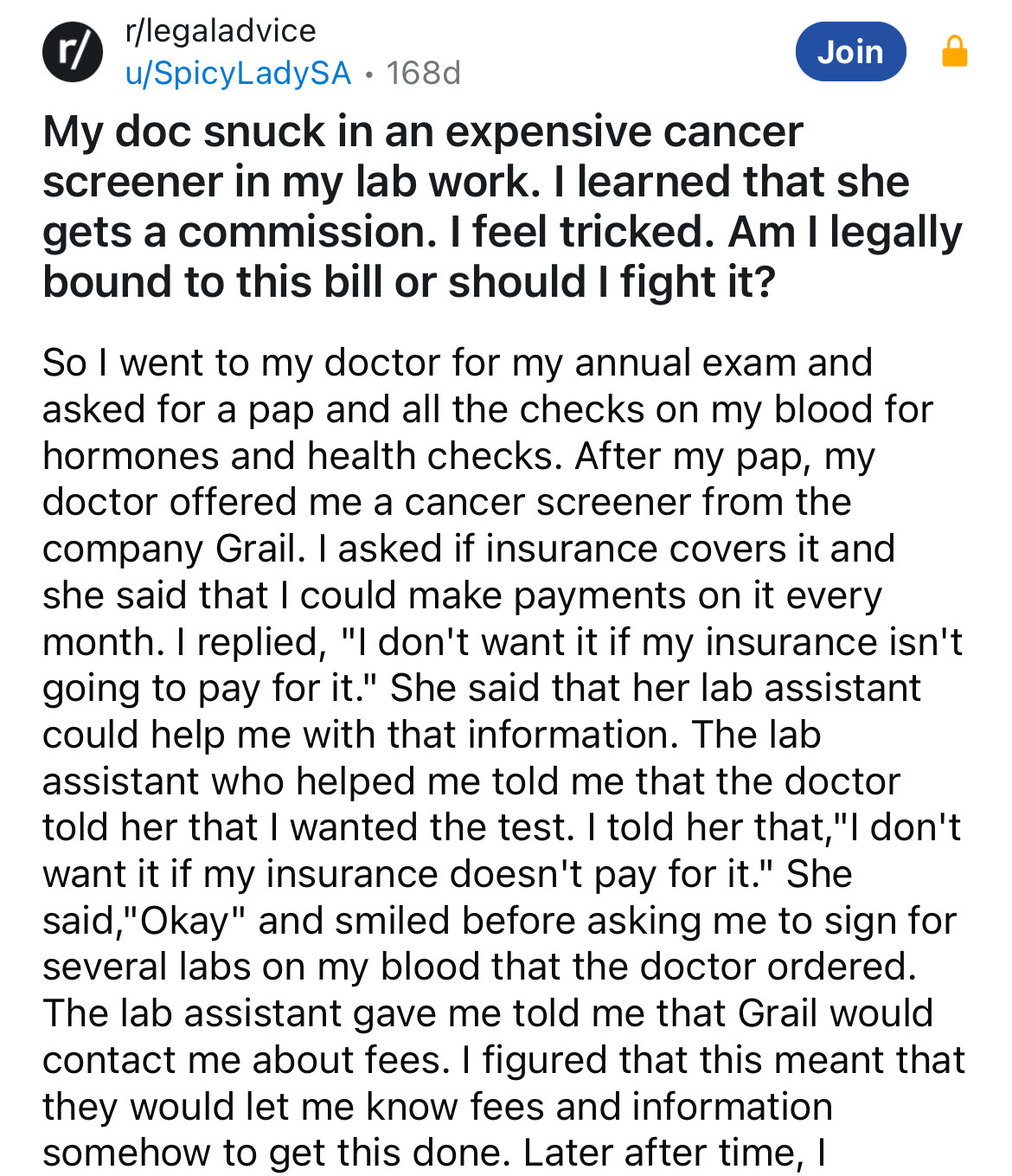 document - rlegaladvice uSpicyLadySA 168d Join My doc snuck in an expensive cancer screener in my lab work. I learned that she gets a commission. I feel tricked. Am I legally bound to this bill or should I fight it? So I went to my doctor for my annual ex