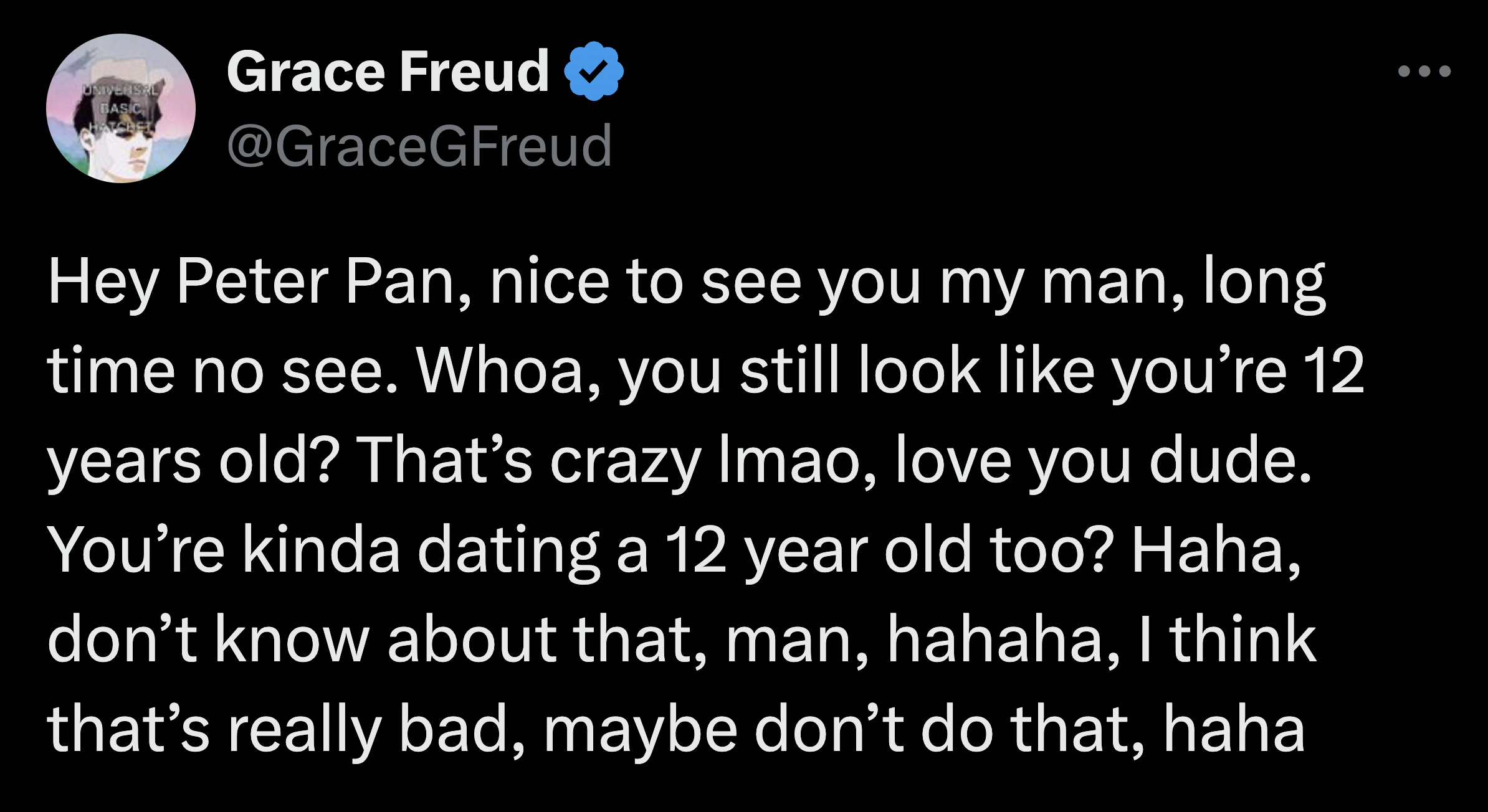 screenshot - Grace Freud Hey Peter Pan, nice to see you my man, long time no see. Whoa, you still look you're 12 years old? That's crazy Imao, love you dude. You're kinda dating a 12 year old too? Haha, don't know about that, man, hahaha, I think that's r