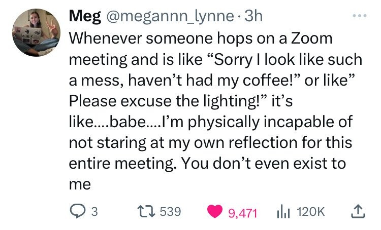 number - Meg . 3h Whenever someone hops on a Zoom meeting and is "Sorry I look such a mess, haven't had my coffee!" or " Please excuse the lighting!" it's ....babe....I'm physically incapable of not staring at my own reflection for this entire meeting. Yo