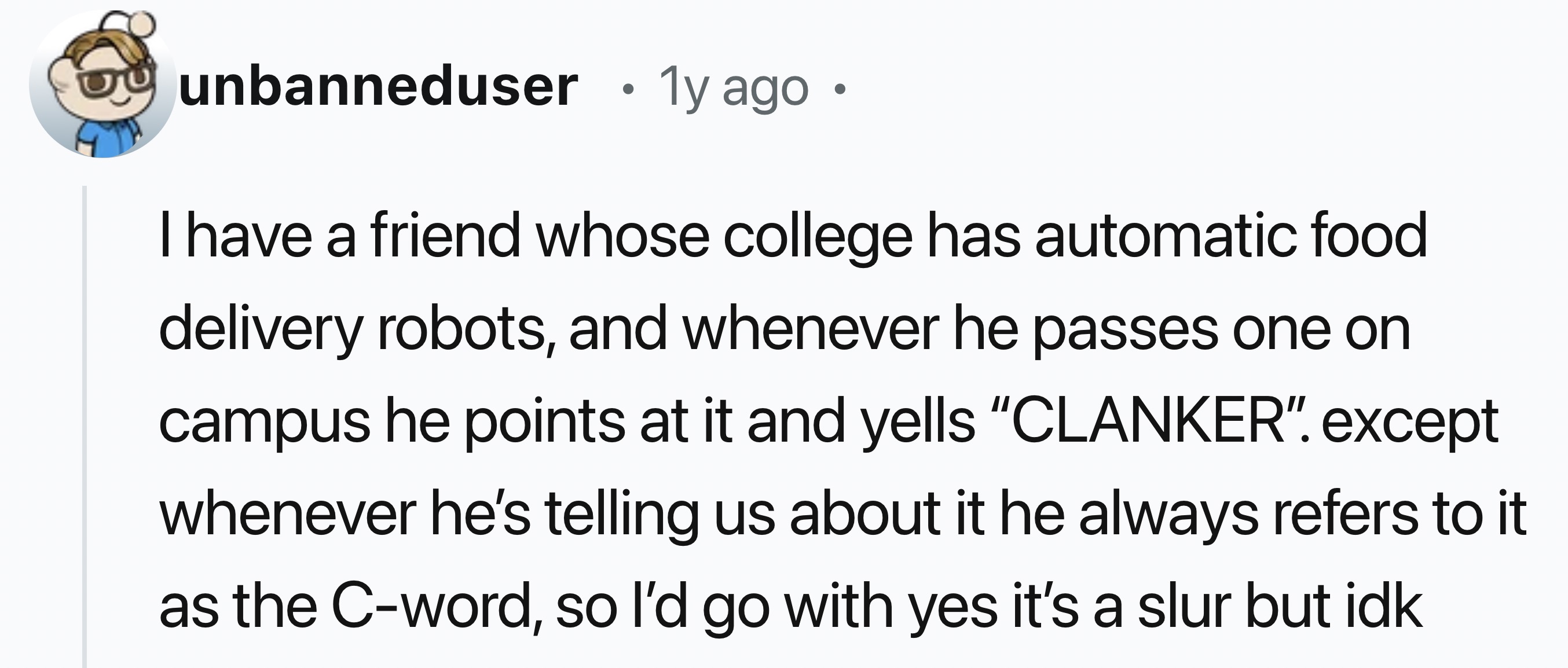 number - unbanneduser 1y ago . I have a friend whose college has automatic food delivery robots, and whenever he passes one on campus he points at it and yells "Clanker". except whenever he's telling us about it he always refers to it as the Cword, so I'd