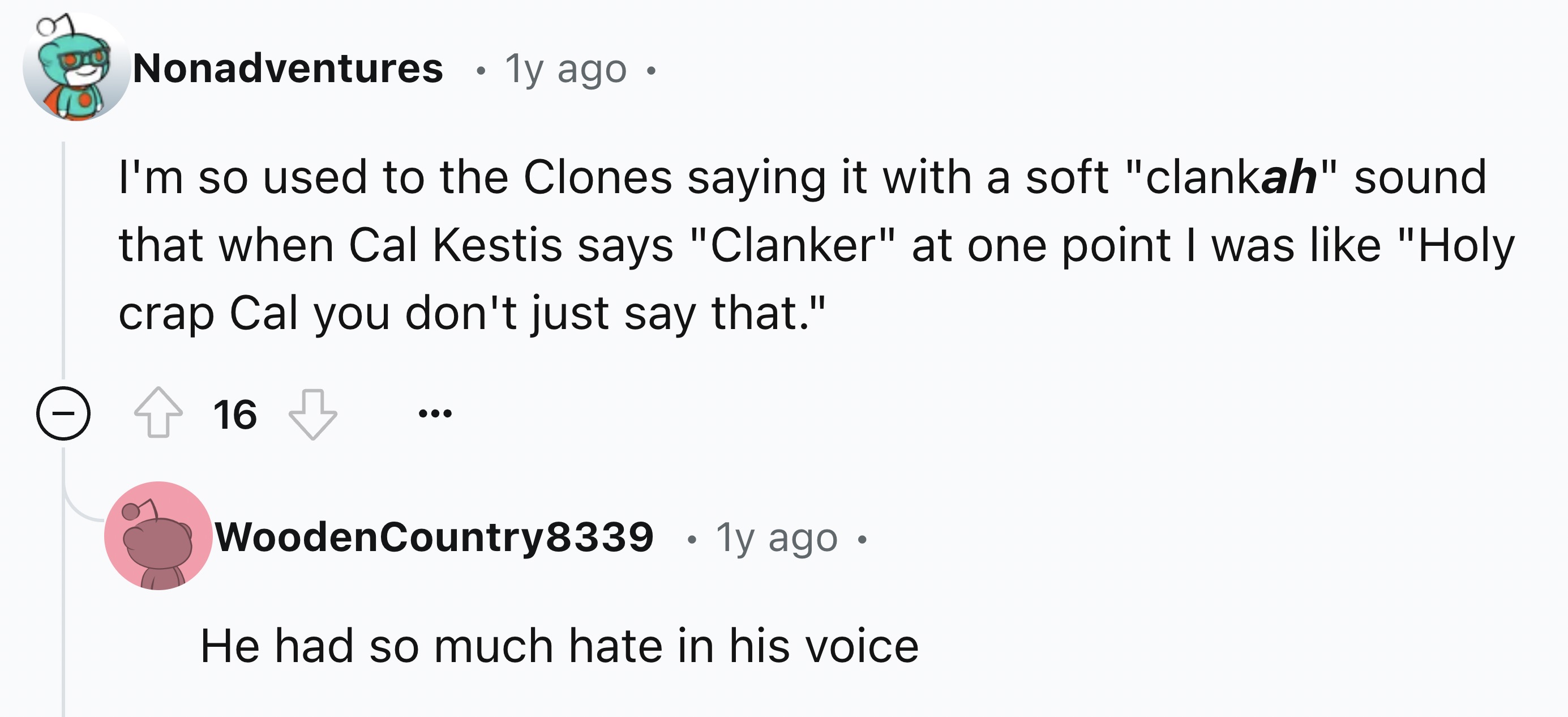 number - 20 Nonadventures 1y ago I'm so used to the Clones saying it with a soft "clankah" sound that when Cal Kestis says "Clanker" at one point I was "Holy crap Cal you don't just say that." 16 Wooden Country8339 1y ago He had so much hate in his voice