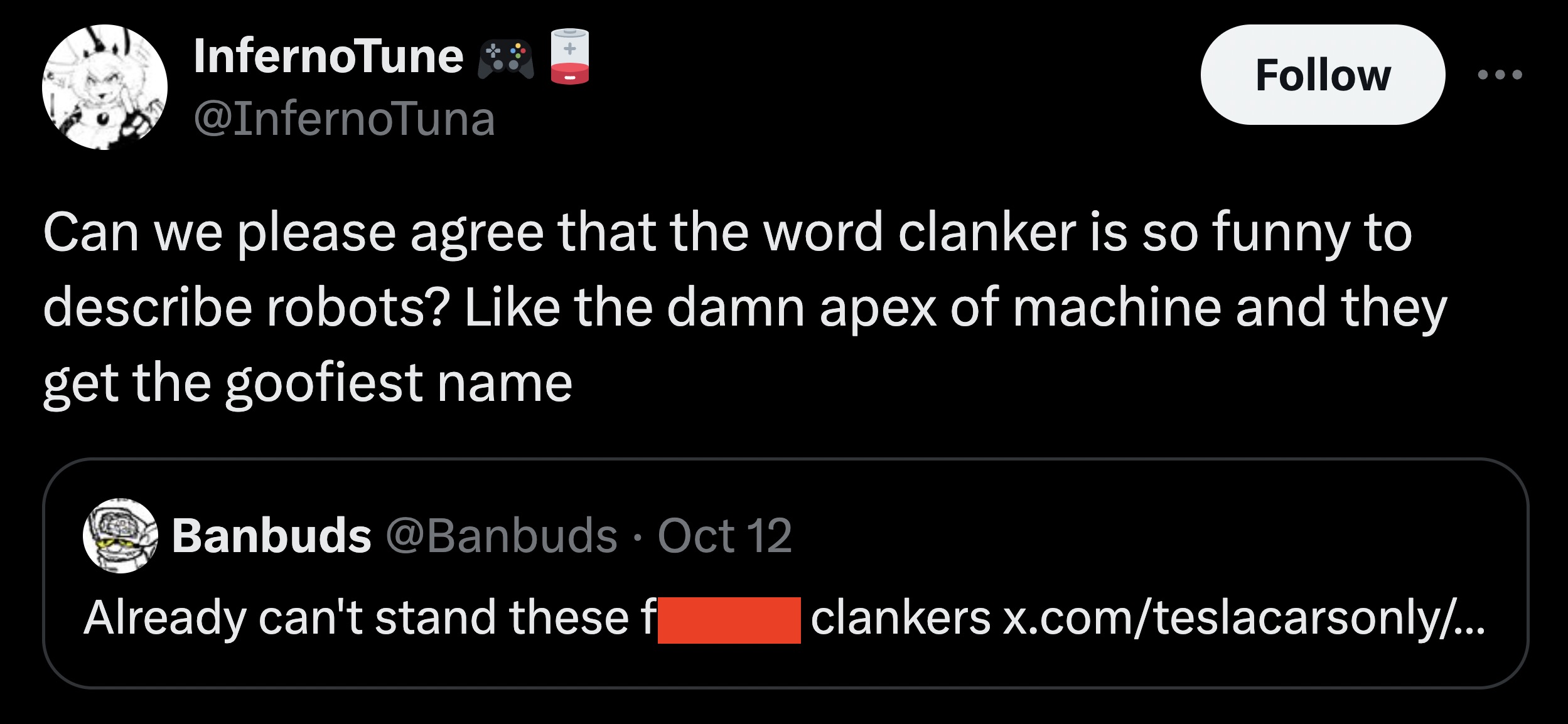 screenshot - InfernoTune Can we please agree that the word clanker is so funny to describe robots? the damn apex of machine and they get the goofiest name Banbuds Oct 12 Already can't stand these f clankers x.comteslacarsonly...