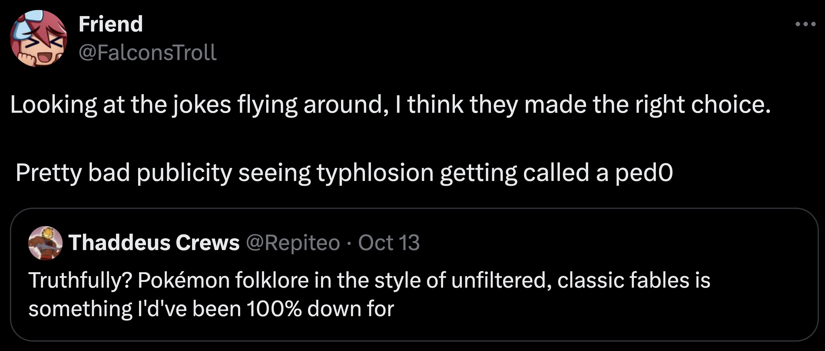 screenshot - Friend Looking at the jokes flying around, I think they made the right choice. Pretty bad publicity seeing typhlosion getting called a pedo Thaddeus Crews Oct 13 Truthfully? Pokmon folklore in the style of unfiltered, classic fables is someth