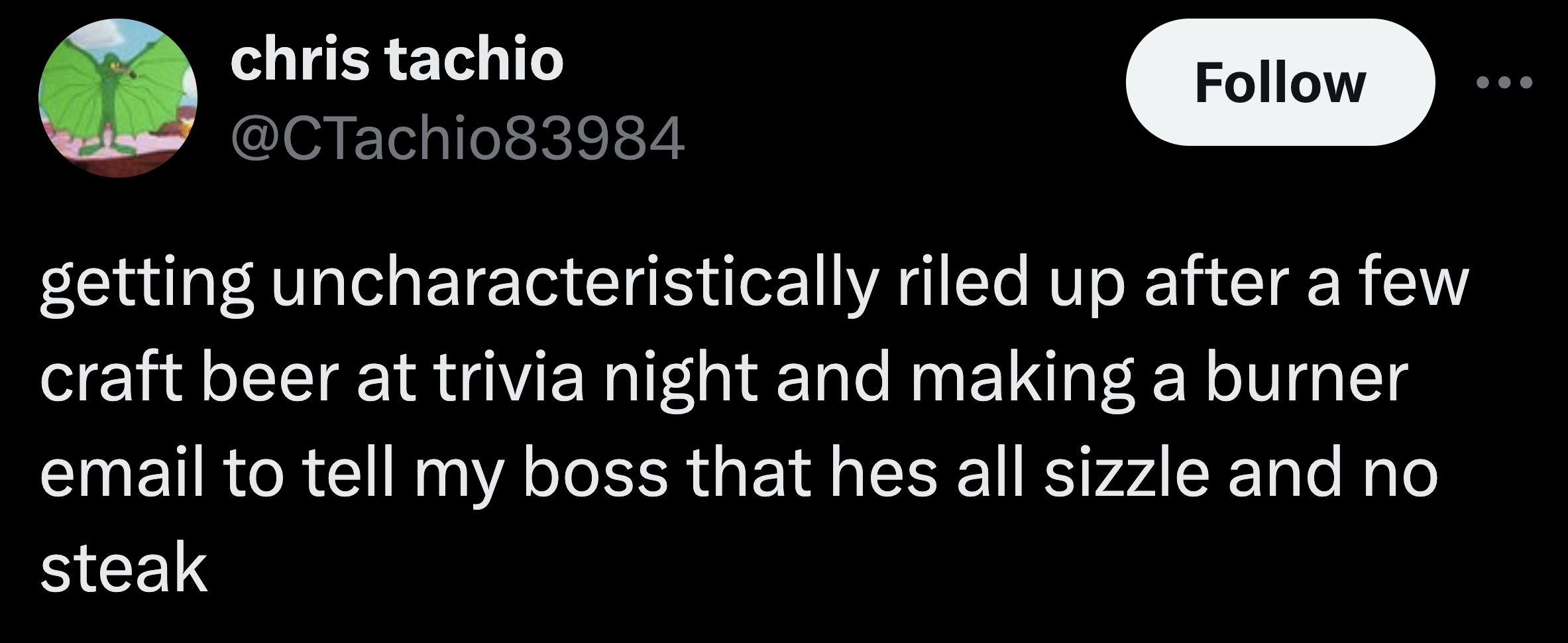 parallel - chris tachio getting uncharacteristically riled up after a few craft beer at trivia night and making a burner email to tell my boss that hes all sizzle and no steak