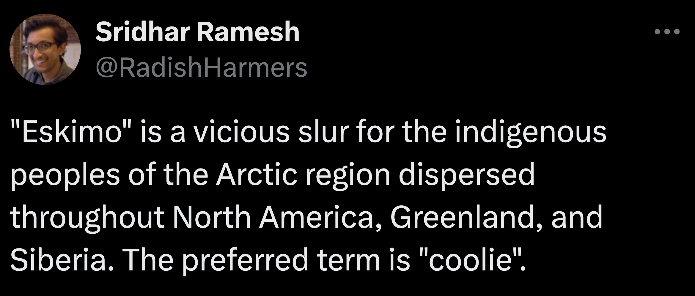 Sridhar Ramesh "Eskimo" is a vicious slur for the indigenous peoples of the Arctic region dispersed throughout North America, Greenland, and Siberia. The preferred term is "coolie".