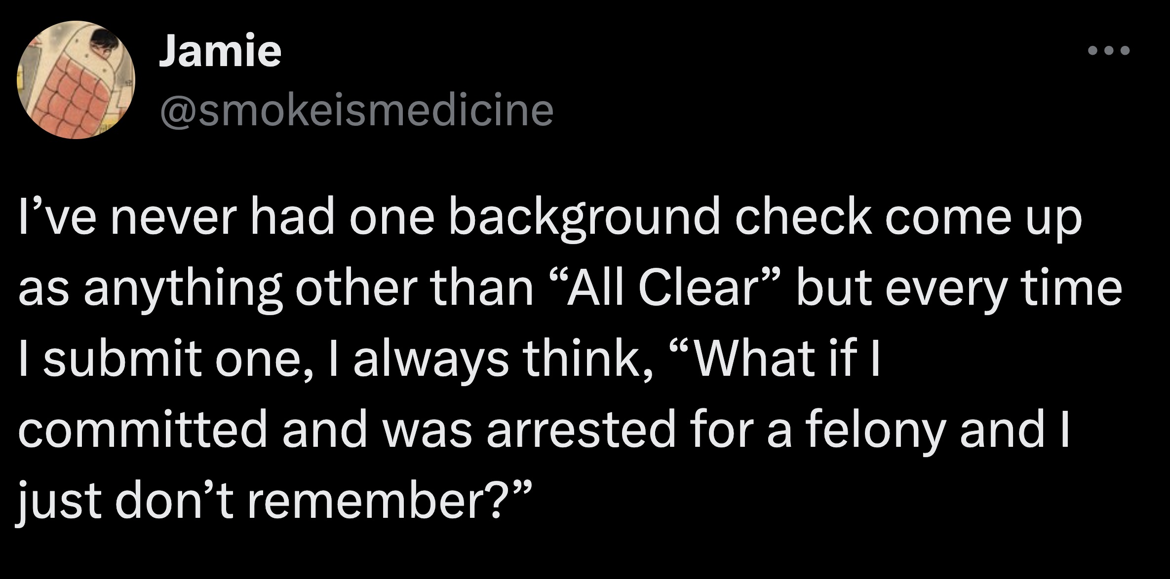 number - Jamie I've never had one background check come up as anything other than "All Clear" but every time I submit one, I always think, "What if I committed and was arrested for a felony and I just don't remember?"