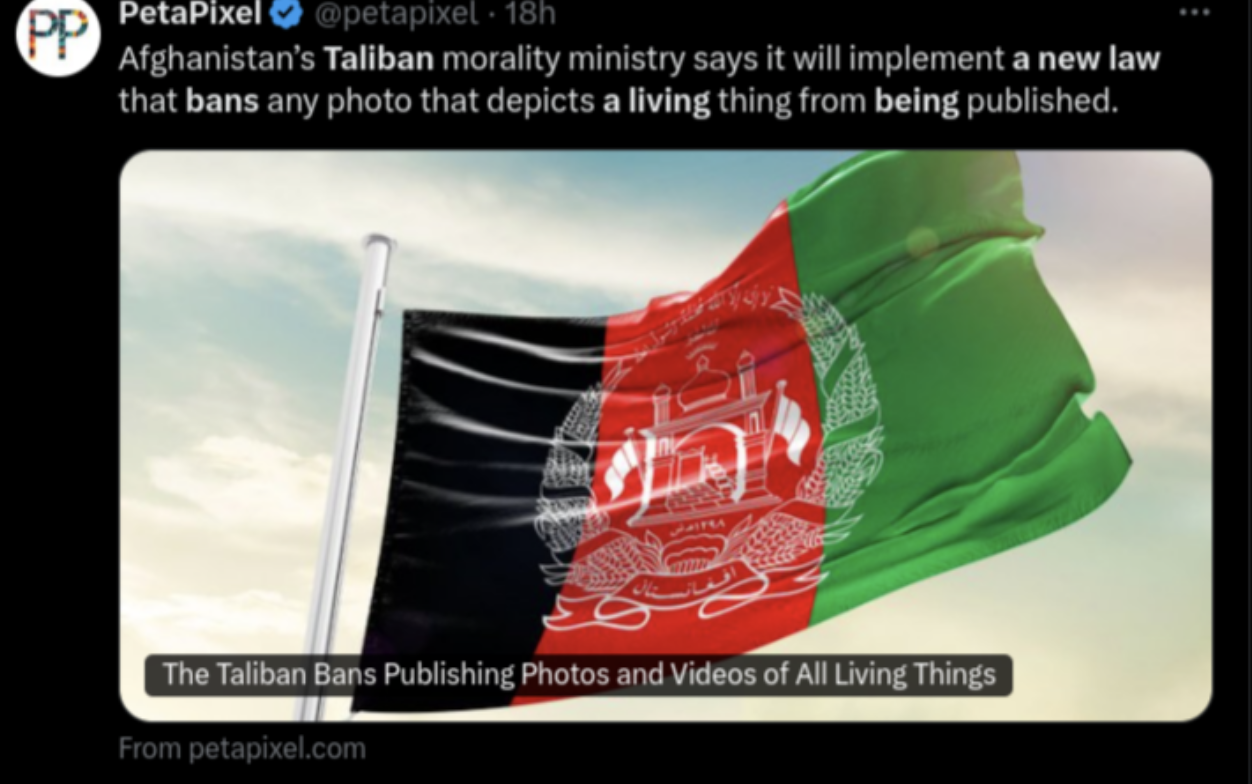 Flag - Pp PetaPixel 18h Afghanistan's Taliban morality ministry says it will implement a new law that bans any photo that depicts a living thing from being published. The Taliban Bans Publishing Photos and Videos of All Living Things From petapixel.com