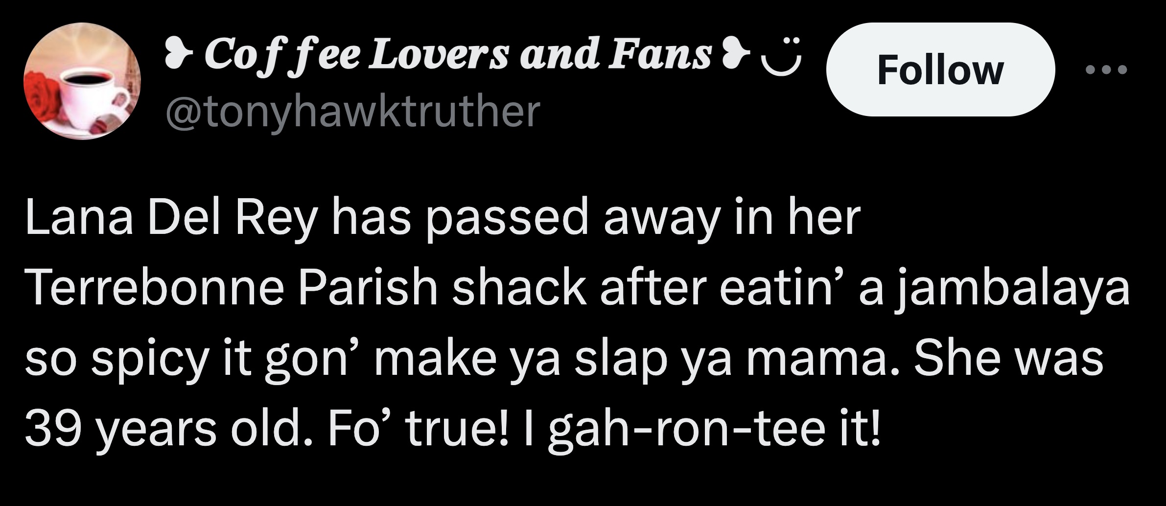 tongue - Coffee Lovers and Fans Lana Del Rey has passed away in her Terrebonne Parish shack after eatin' a jambalaya so spicy it gon' make ya slap ya mama. She was 39 years old. Fo' true! I gahrontee it!