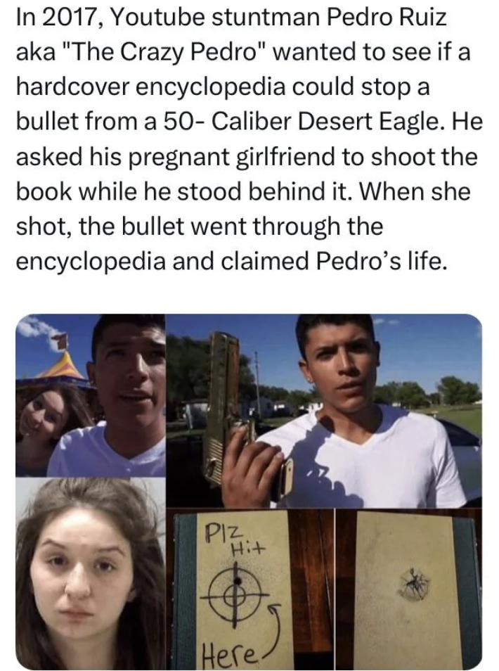 photo caption - In 2017, Youtube stuntman Pedro Ruiz aka "The Crazy Pedro" wanted to see if a hardcover encyclopedia could stop a bullet from a 50 Caliber Desert Eagle. He asked his pregnant girlfriend to shoot the book while he stood behind it. When she 