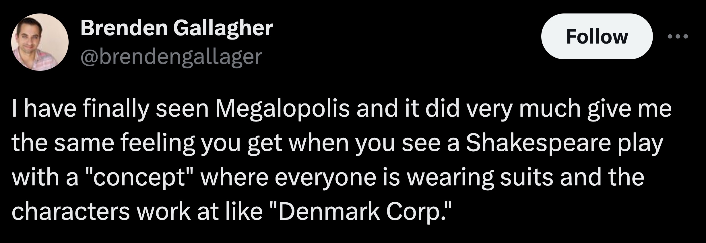 moon - Brenden Gallagher I have finally seen Megalopolis and it did very much give me the same feeling you get when you see a Shakespeare play with a "concept" where everyone is wearing suits and the characters work at "Denmark Corp."