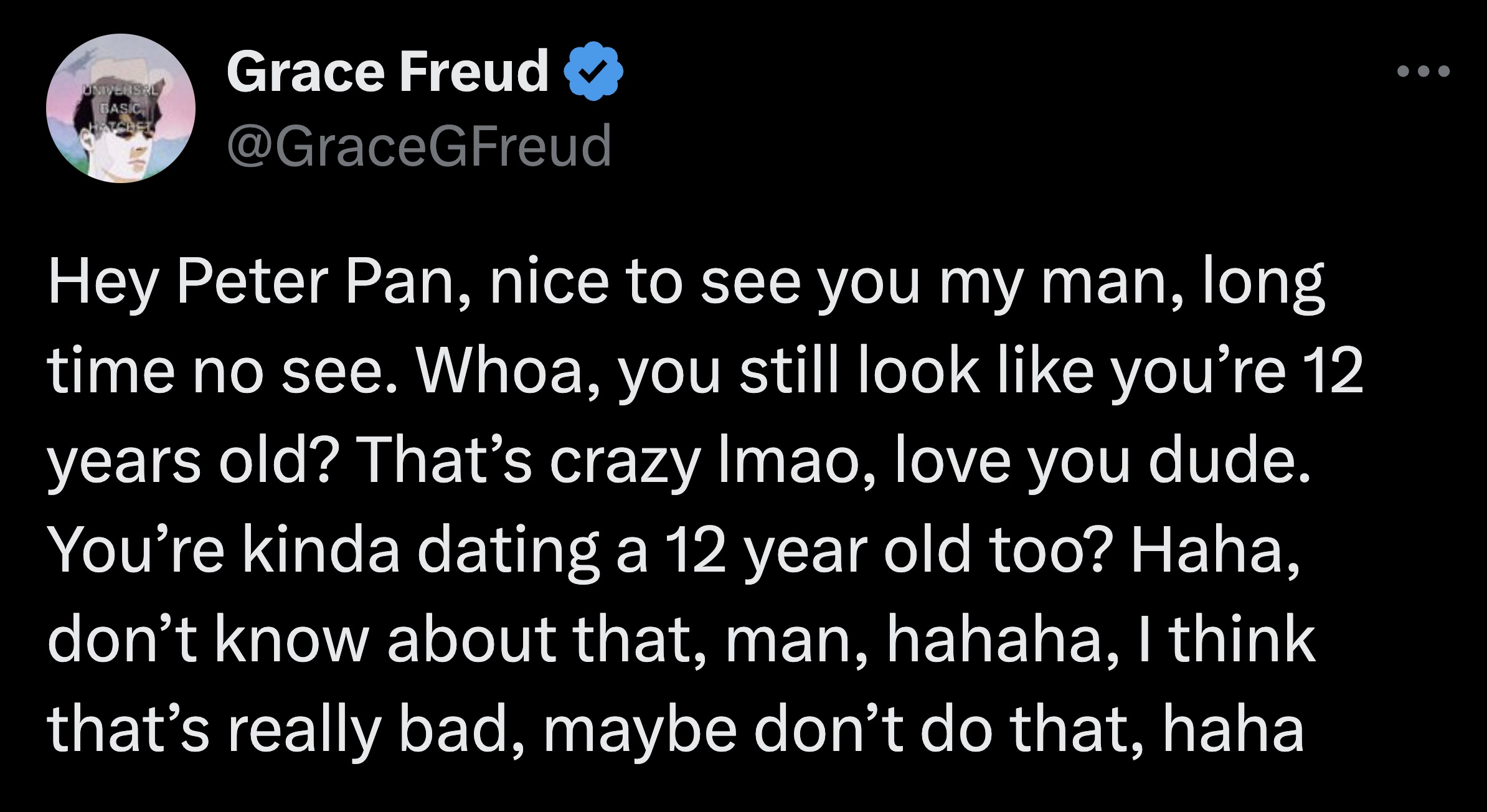 screenshot - Universal Basic Hatchel Grace Freud Hey Peter Pan, nice to see you my man, long time no see. Whoa, you still look you're 12 years old? That's crazy Imao, love you dude. You're kinda dating a 12 year old too? Haha, don't know about that, man, 