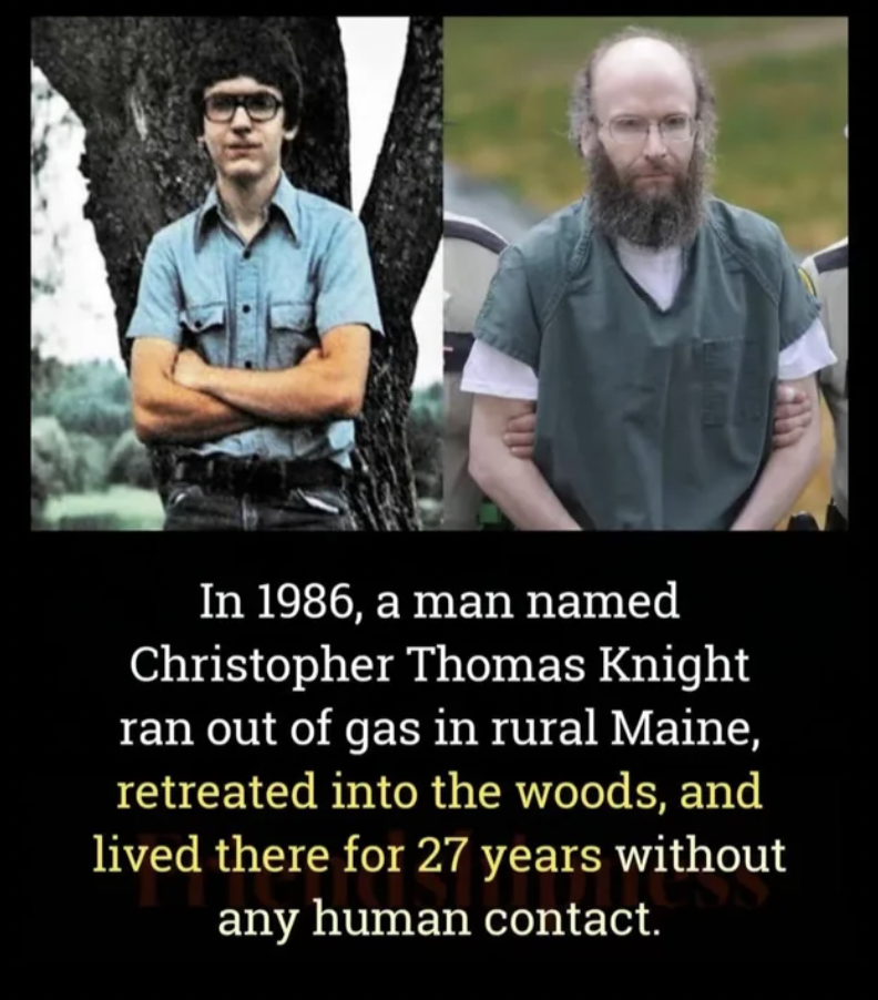 hermit of maine - In 1986, a man named Christopher Thomas Knight ran out of gas in rural Maine, retreated into the woods, and lived there for 27 years without any human contact.