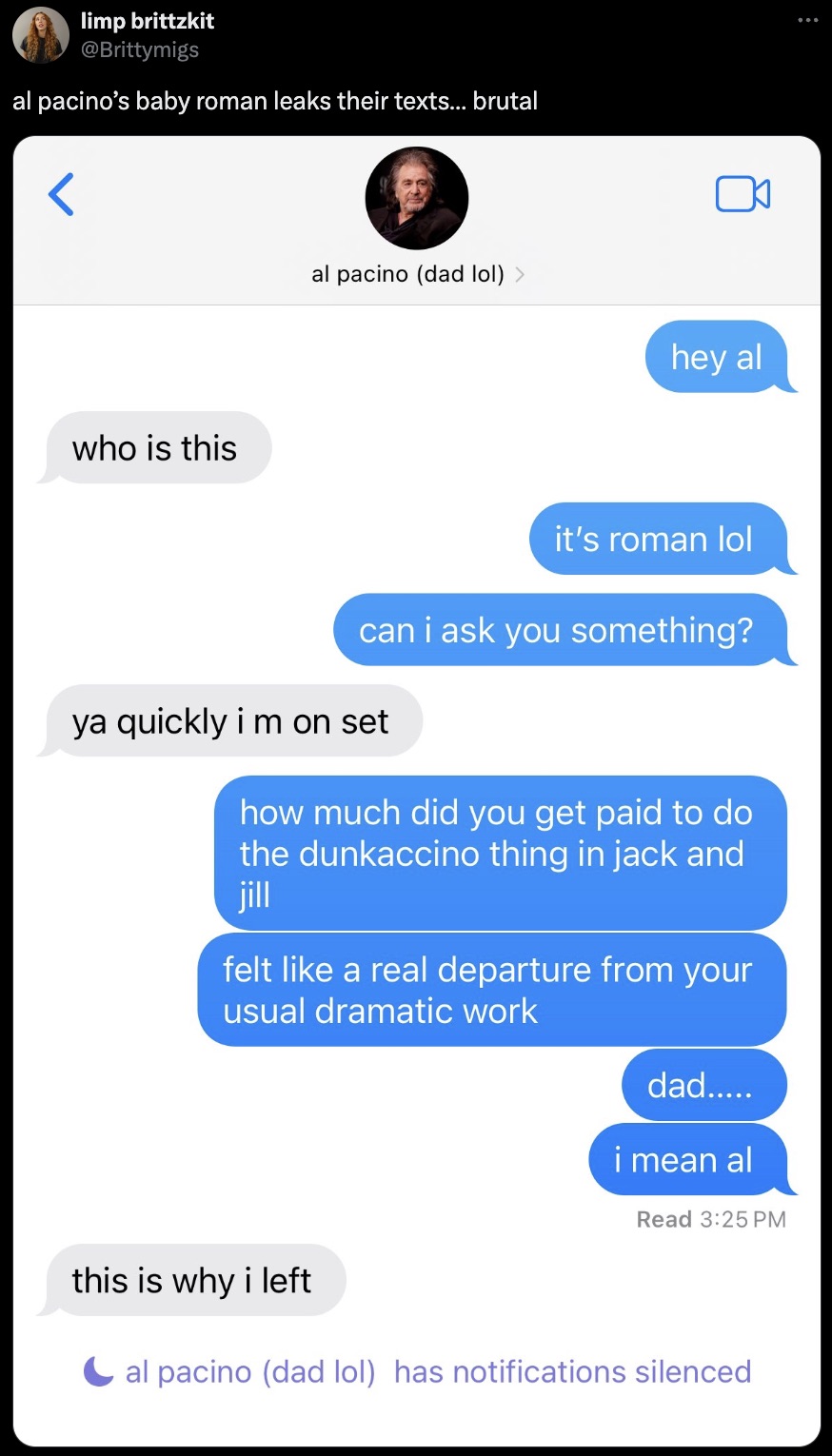 screenshot - limp brittzkit al pacino's baby roman leaks their texts... brutal who is this al pacino dad lol > hey al it's roman lol can i ask you something? ya quickly im on set how much did you get paid to do the dunkaccino thing in jack and jill felt a