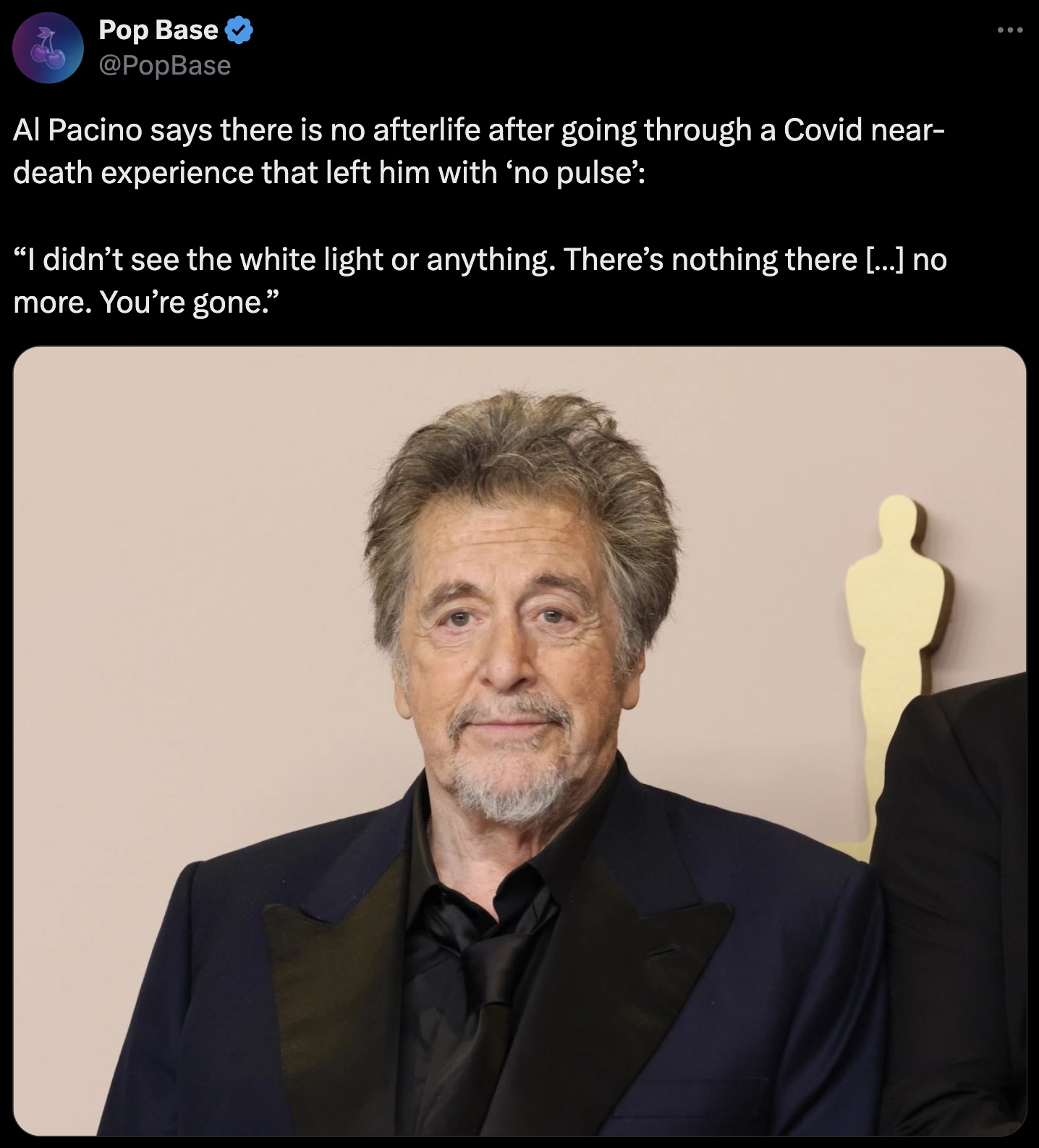 al pacino 2024 - Pop Base Al Pacino says there is no afterlife after going through a Covid near death experience that left him with 'no pulse' "I didn't see the white light or anything. There's nothing there ... no more. You're gone."