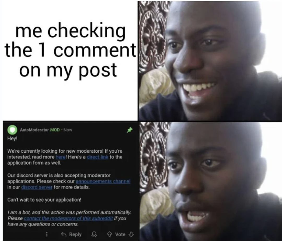 two part reaction meme - me checking the 1 comment on my post Hey! AutoModerator ModNow We're currently looking for new moderators! If you're interested, read more here! Here's a direct links to the application form as well. Our discord server is also acc