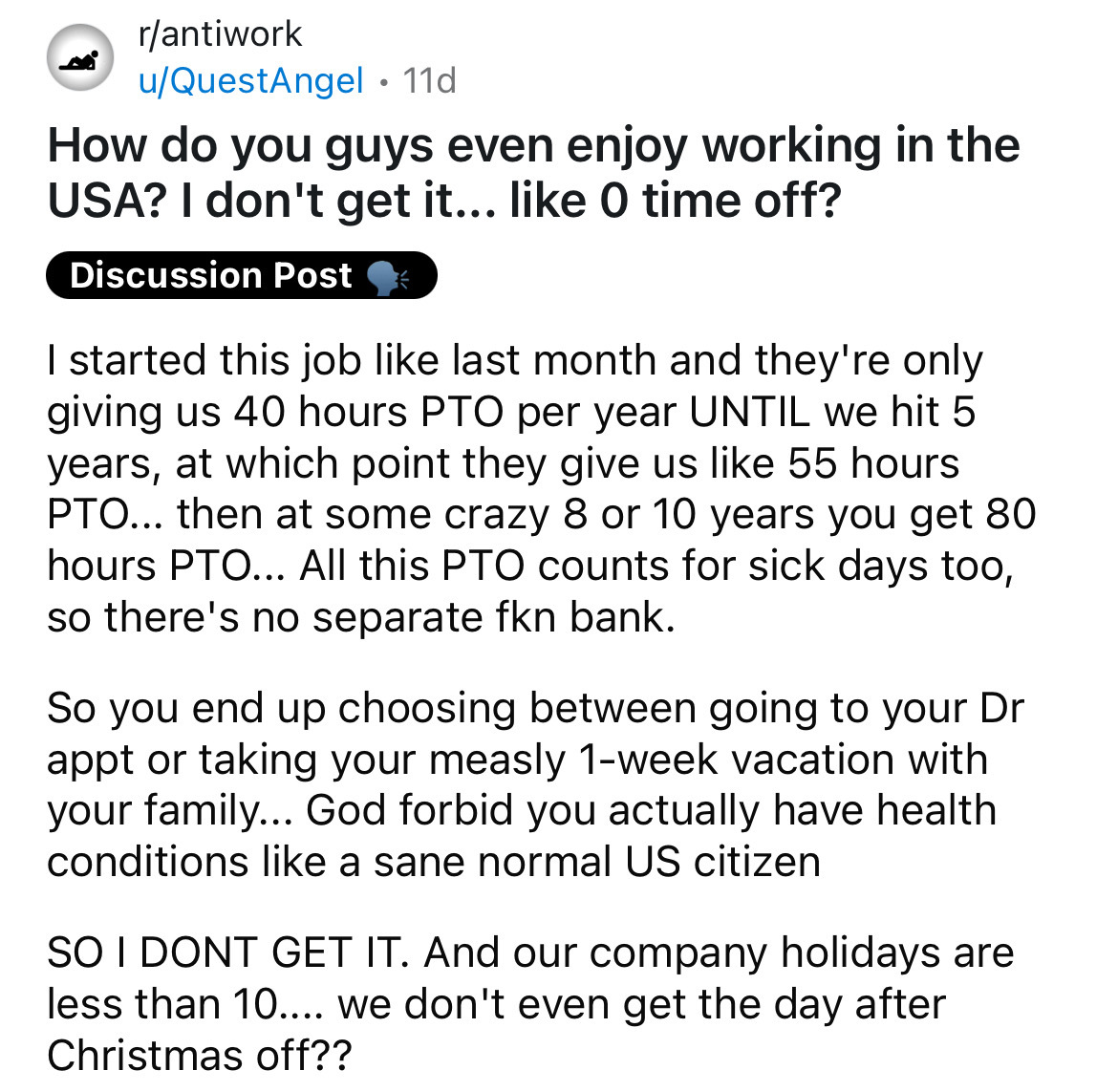 number - rantiwork uQuestAngel 11d How do you guys even enjoy working in the Usa? I don't get it... O time off? Discussion Post I started this job last month and they're only giving us 40 hours Pto per year Until we hit 5 years, at which point they give u