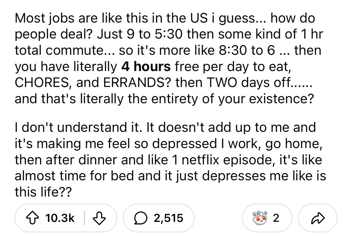 number - Most jobs are this in the Us i guess... how do people deal? Just 9 to then some kind of 1 hr total commute... so it's more to 6 ... then you have literally 4 hours free per day to eat, Chores, and Errands? then Two days off...... and that's liter