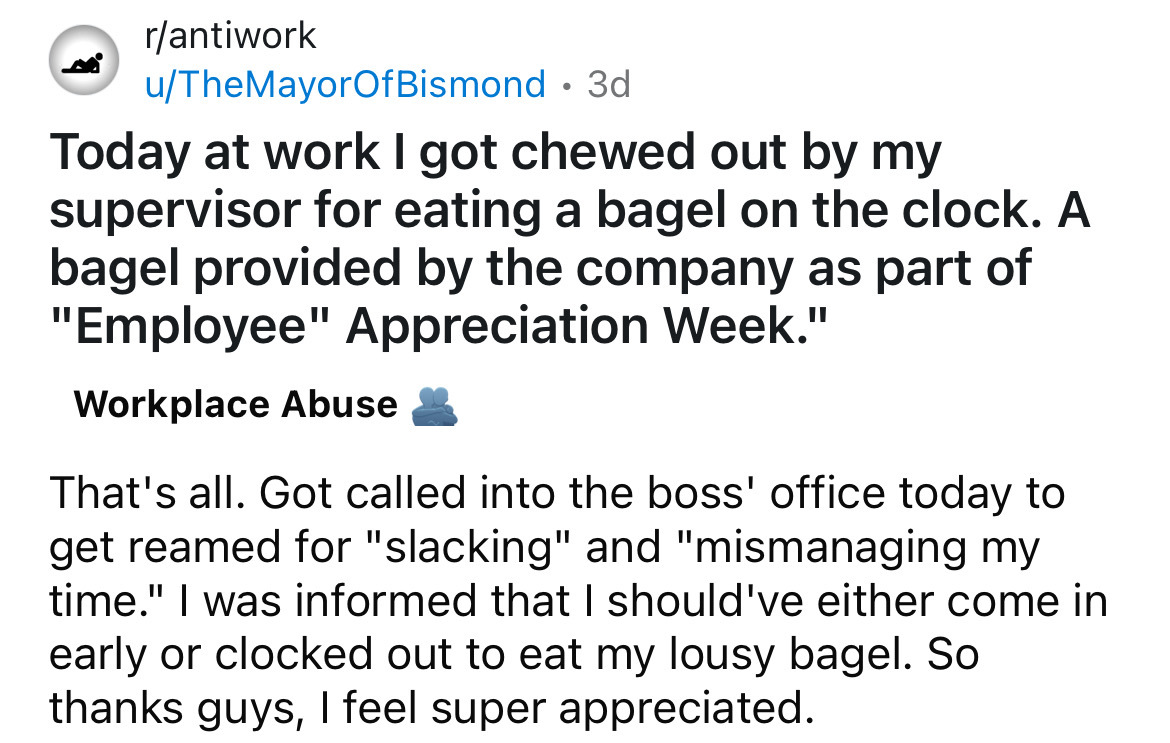 number - rantiwork uTheMayorOfBismond 3d Today at work I got chewed out by my supervisor for eating a bagel on the clock. A bagel provided by the company as part of "Employee" Appreciation Week." Workplace Abuse That's all. Got called into the boss' offic