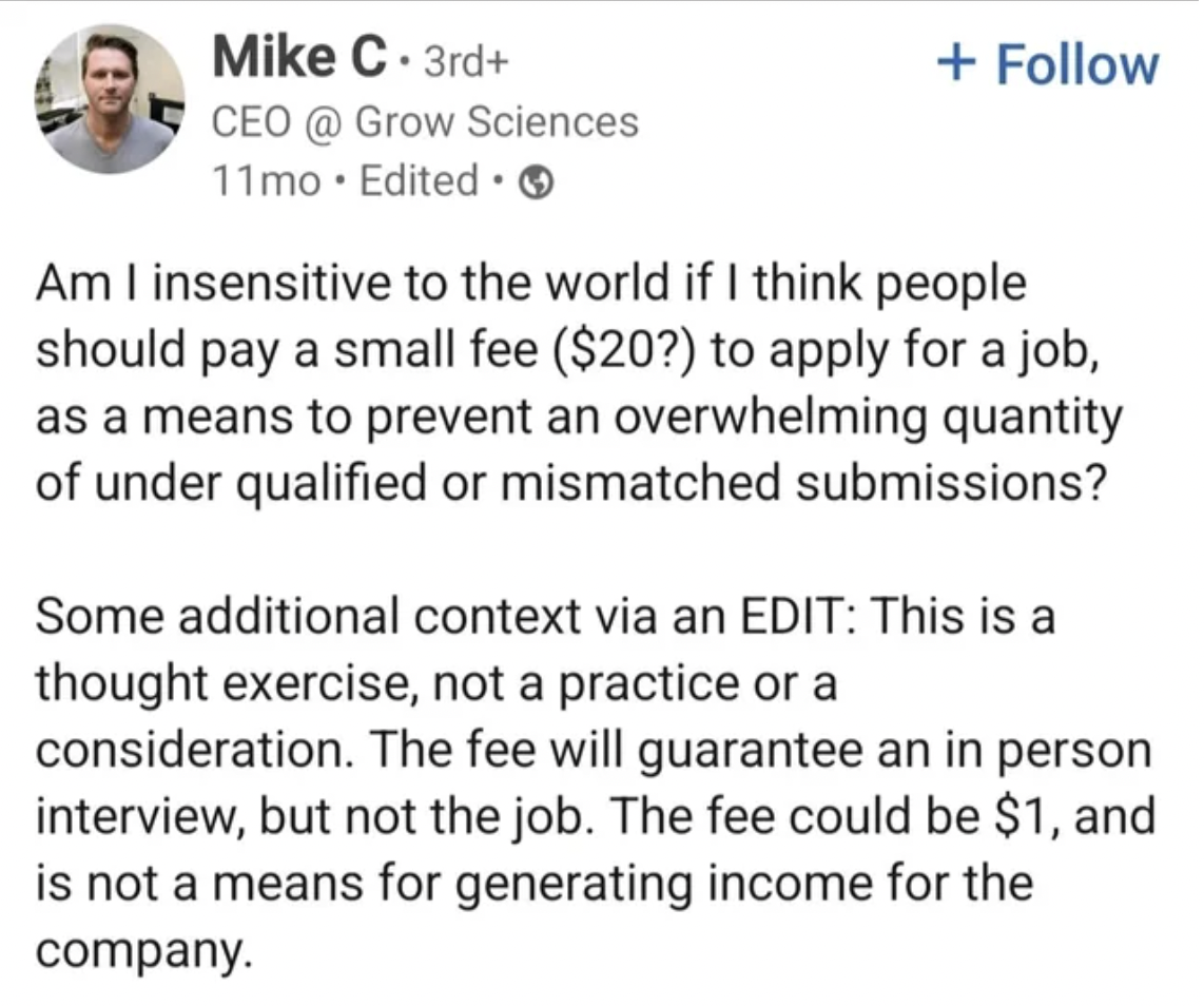 screenshot - Mike C. 3rd Ceo Sciences 11mo Edited Am I insensitive to the world if I think people should pay a small fee $20? to apply for a job, as a means to prevent an overwhelming quantity of under qualified or mismatched submissions? Some additional 