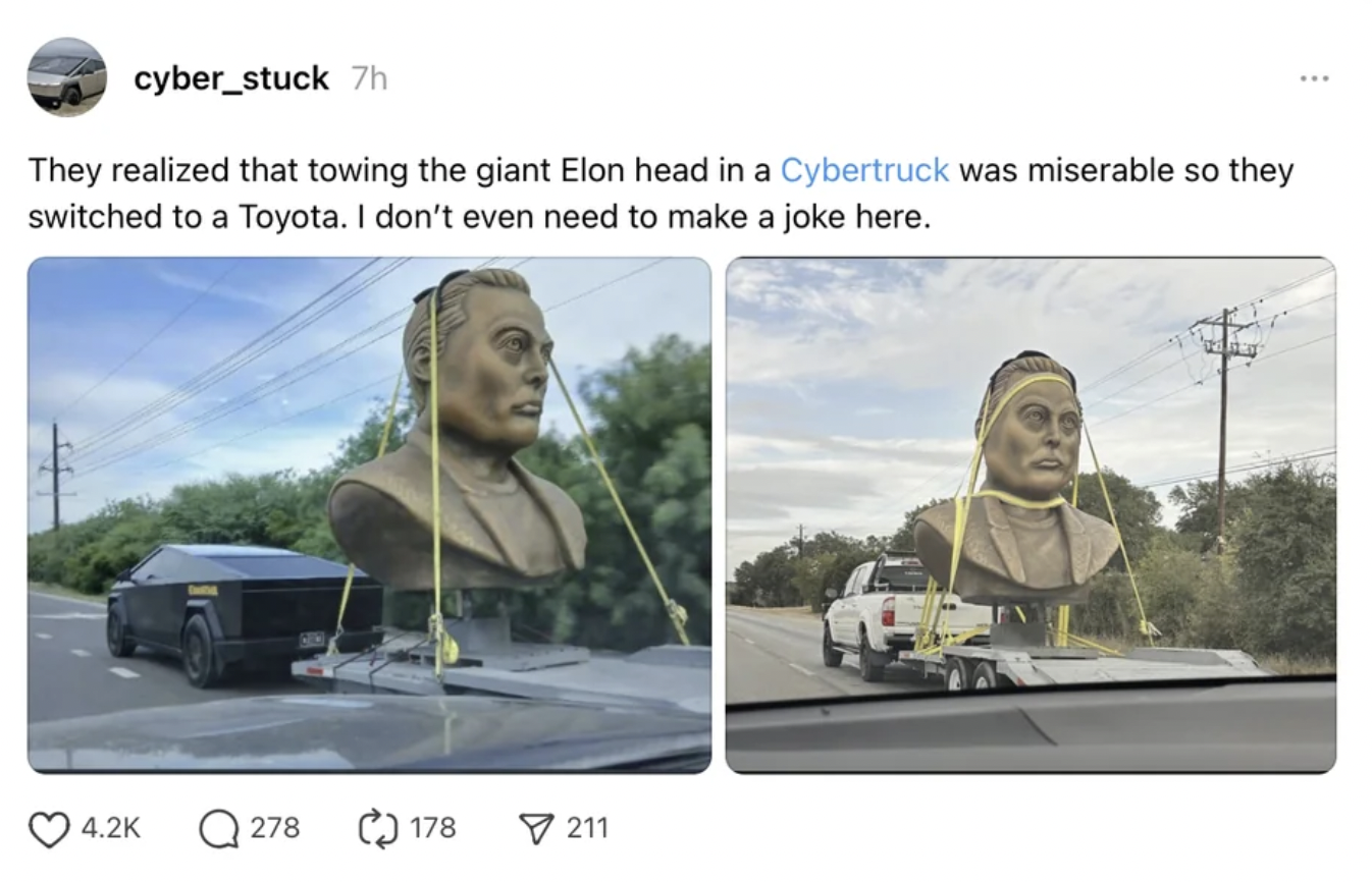 billboard - cyber_stuck 7h They realized that towing the giant Elon head in a Cybertruck was miserable so they switched to a Toyota. I don't even need to make a joke here. Q278 178 211