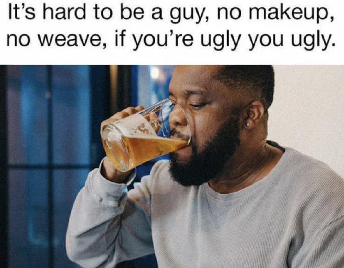 Beer - It's hard to be a guy, no makeup, no weave, if you're ugly you ugly.