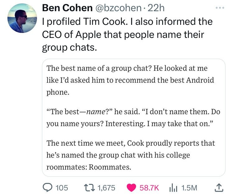 screenshot - Ben Cohen . 22h I profiled Tim Cook. I also informed the Ceo of Apple that people name their group chats. The best name of a group chat? He looked at me I'd asked him to recommend the best Android phone. "The bestname?" he said. "I don't name