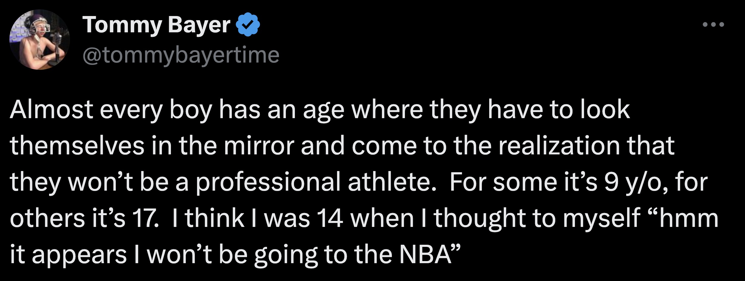 screenshot - Tommy Bayer Almost every boy has an age where they have to look themselves in the mirror and come to the realization that they won't be a professional athlete. For some it's 9 yo, for others it's 17. I think I was 14 when I thought to myself 