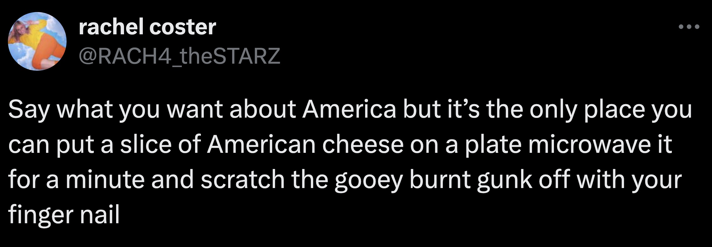 screenshot - rachel coster Say what you want about America but it's the only place you can put a slice of American cheese on a plate microwave it for a minute and scratch the gooey burnt gunk off with your finger nail