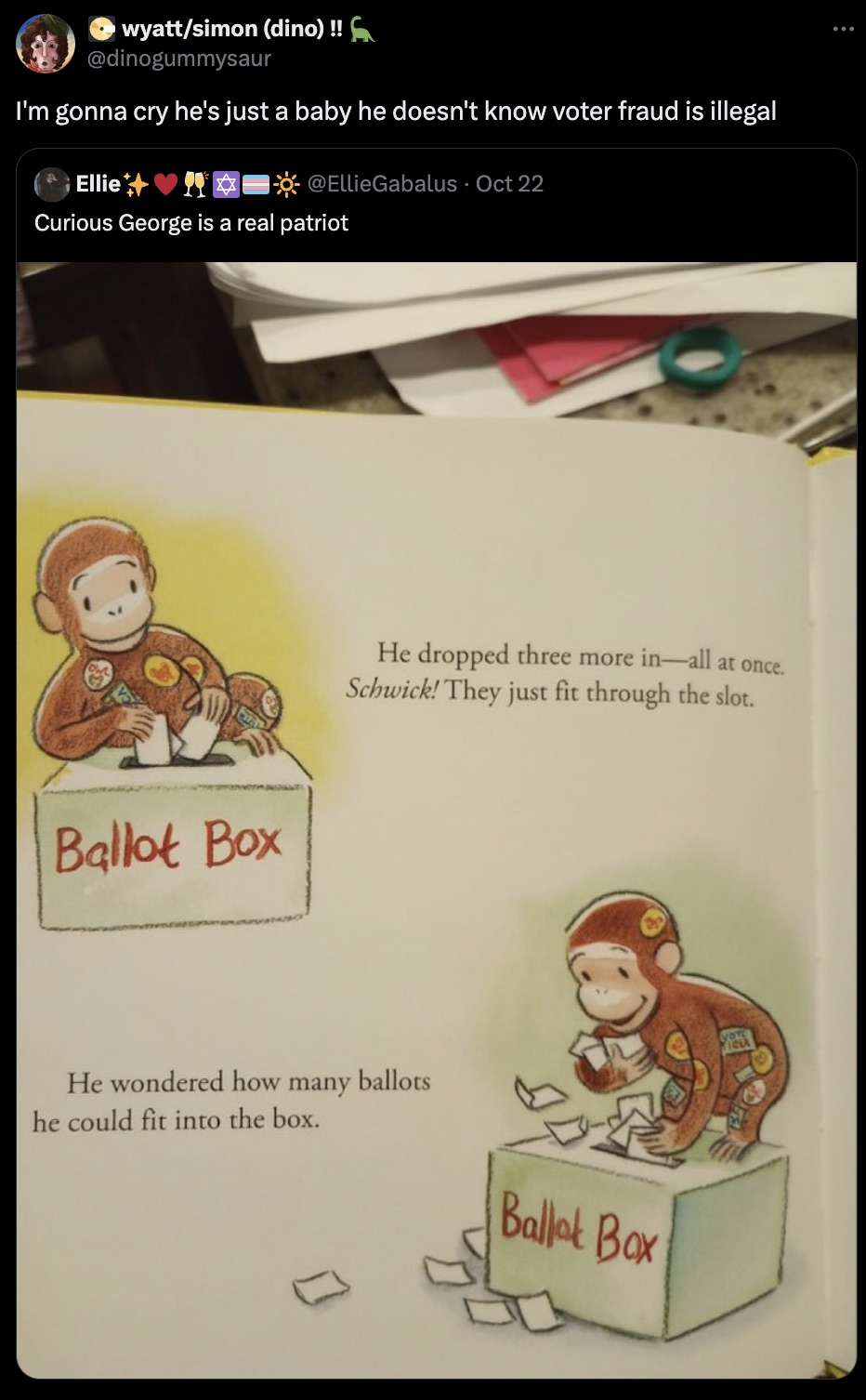 cartoon - wyattsimon dino !! I'm gonna cry he's just a baby he doesn't know voter fraud is illegal Ellie Oct 22 Curious George is a real patriot Ballot Box He dropped three more inall at once. Schwick! They just fit through the slot. He wondered how many 