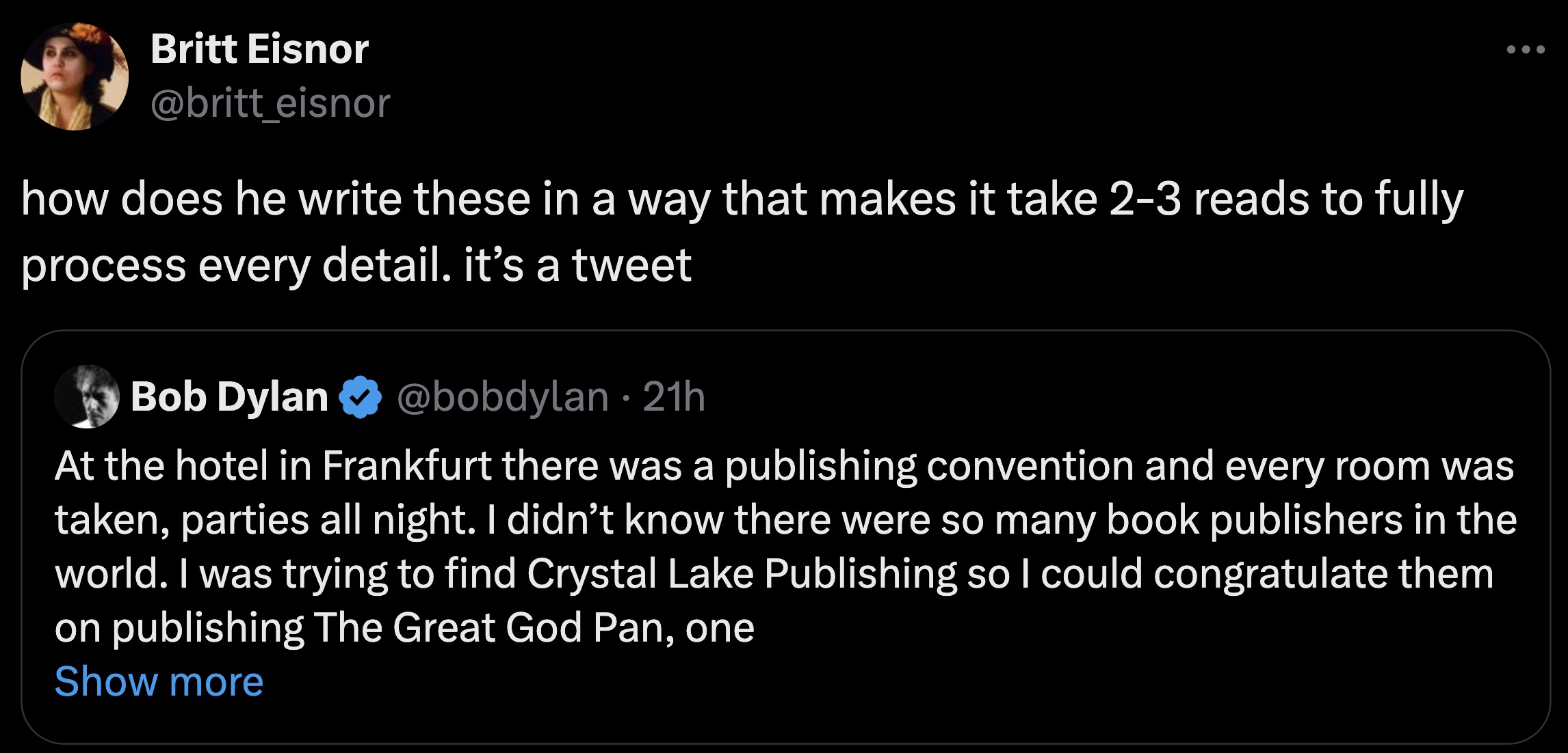 screenshot - Britt Eisnor how does he write these in a way that makes it take 23 reads to fully process every detail. it's a tweet Bob Dylan 21h At the hotel in Frankfurt there was a publishing convention and every room was taken, parties all night. I did