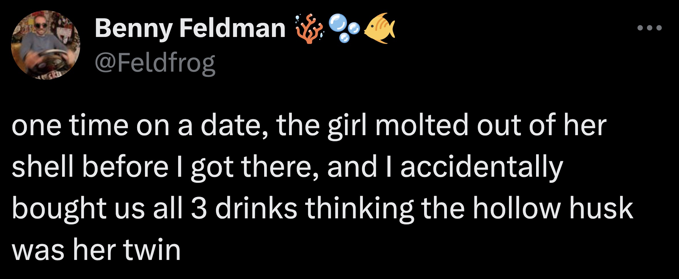 screenshot - Benny Feldman one time on a date, the girl molted out of her shell before I got there, and I accidentally bought us all 3 drinks thinking the hollow husk was her twin