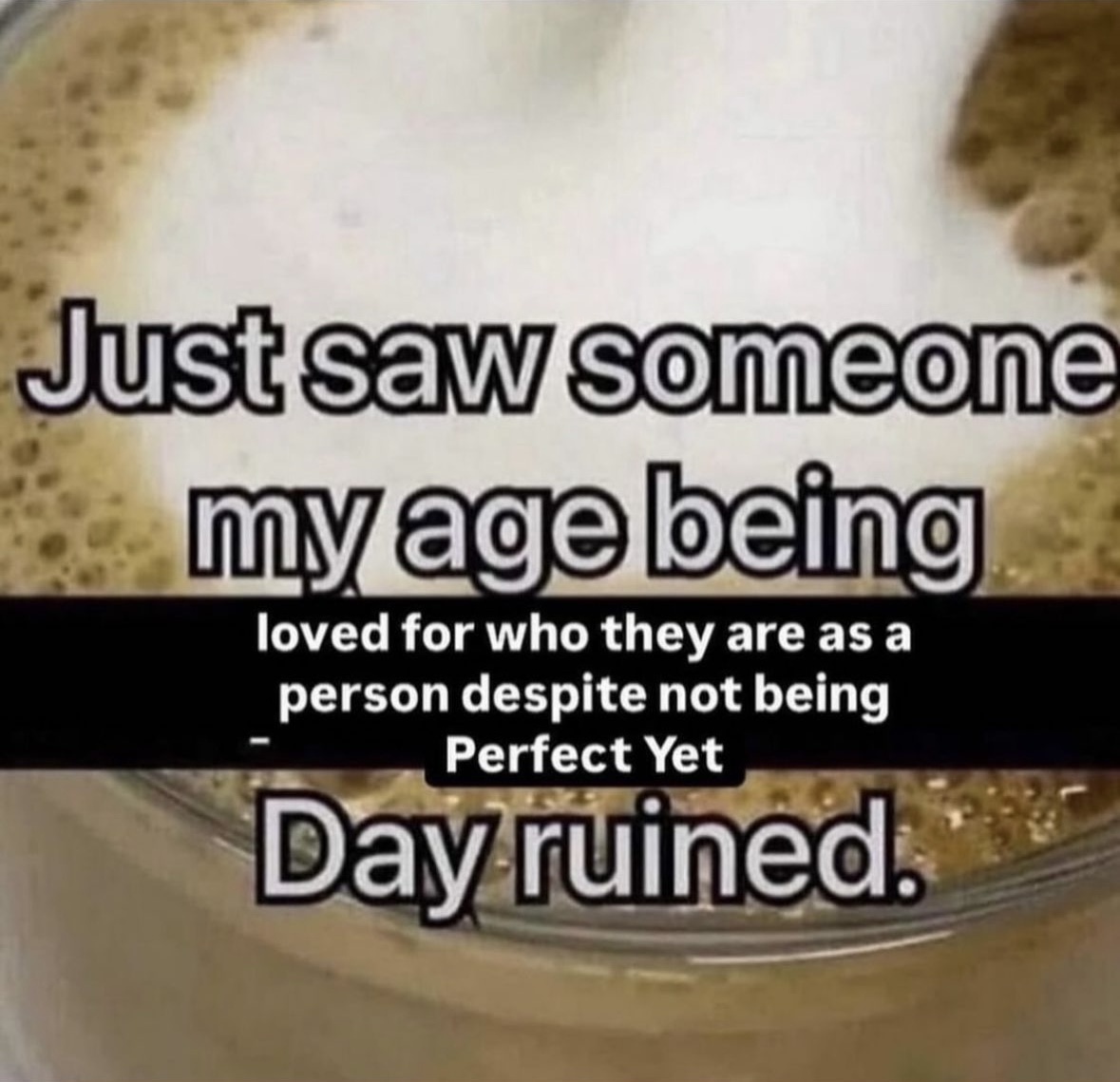 refried beans - Just saw someone my age being loved for who they are as a person despite not being Perfect Yet Day ruined.