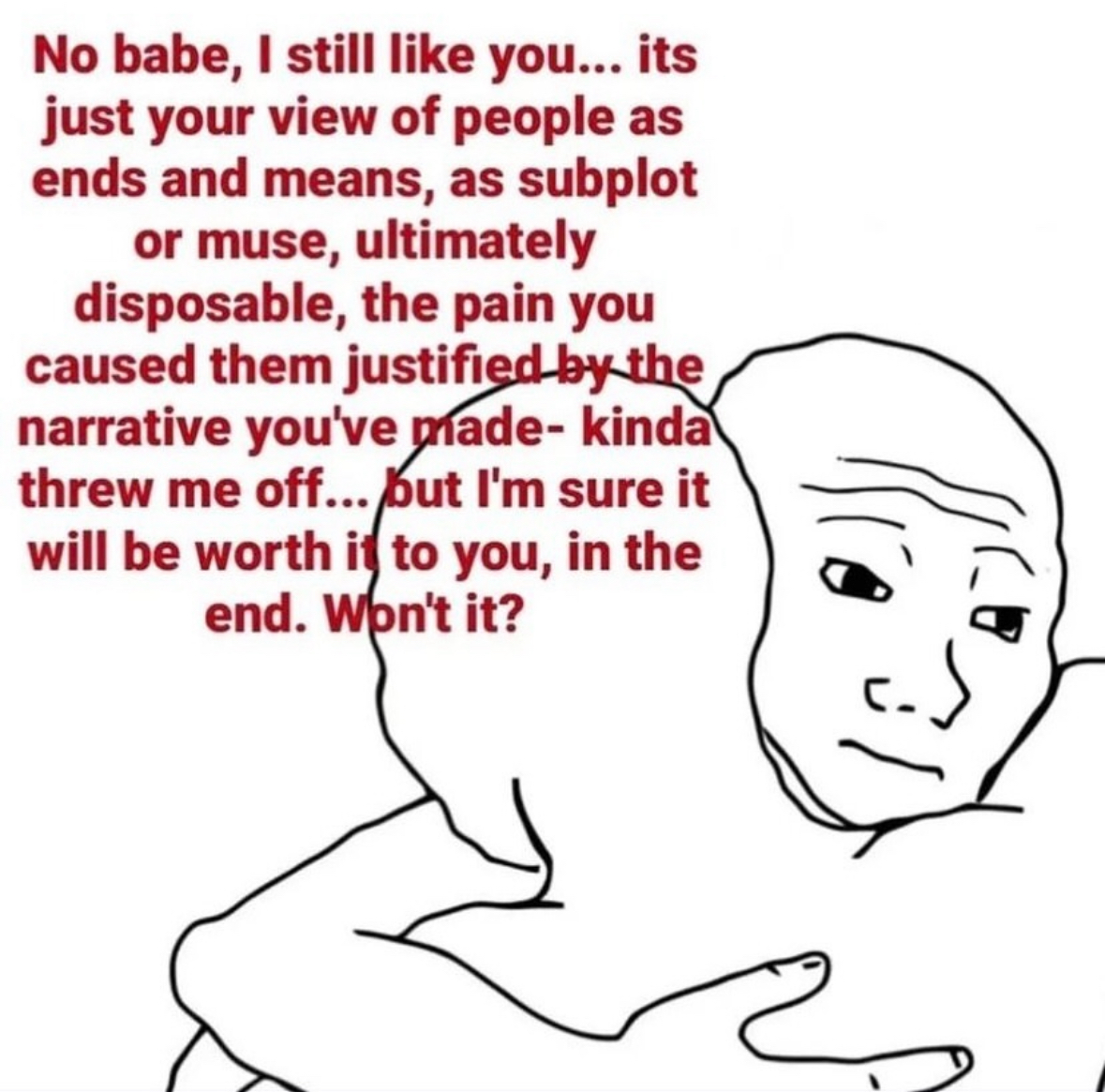 line art - No babe, I still you... its just your view of people as ends and means, as subplot or muse, ultimately disposable, the pain you caused them justified by the narrative you've made kinda threw me off...but I'm sure it will be worth it to you, in 