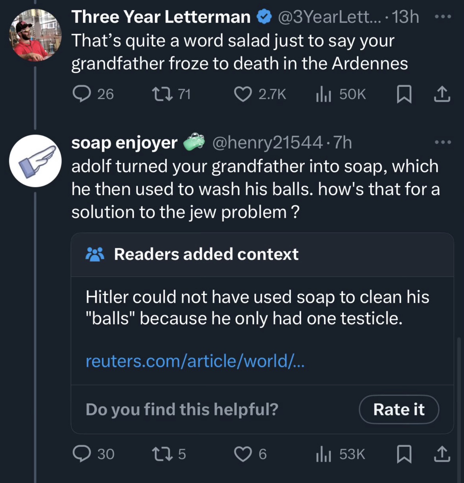 screenshot - Three Year Letterman .... 13h That's quite a word salad just to say your grandfather froze to death in the Ardennes 26 2771 soap enjoyer IlII 50K 1 7h adolf turned your grandfather into soap, which he then used to wash his balls. how's that f