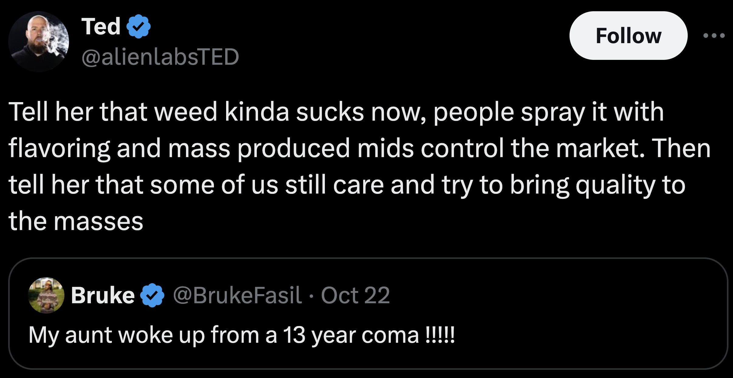 screenshot - Ted Tell her that weed kinda sucks now, people spray it with flavoring and mass produced mids control the market. Then tell her that some of us still care and try to bring quality to the masses Bruke Oct 22 My aunt woke up from a 13 year coma