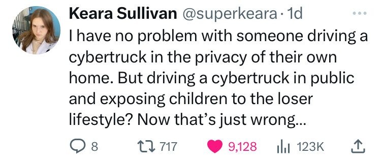 number - Keara Sullivan . 1d I have no problem with someone driving a cybertruck in the privacy of their own home. But driving a cybertruck in public and exposing children to the loser lifestyle? Now that's just wrong... 8 12 717 9,128 ili