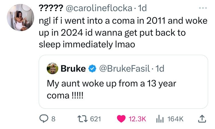 screenshot - ????? . 1d ngl if i went into a coma in 2011 and woke up in 2024 id wanna get put back to sleep immediately Imao Bruke . 1d My aunt woke up from a 13 year coma !!!!! 8 1621 |